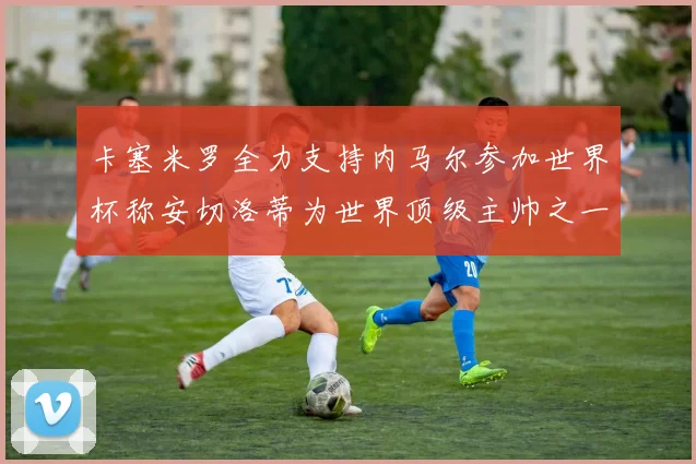 卡塞米罗全力支持内马尔参加世界杯称安切洛蒂为世界顶级主帅之一