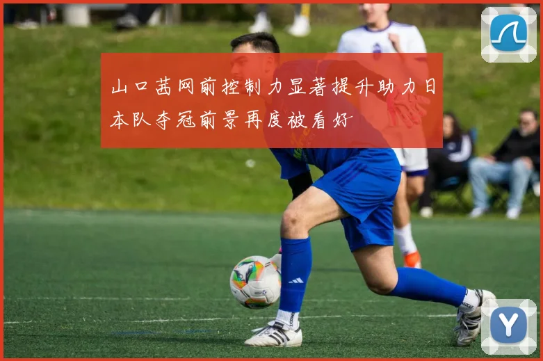 山口茜网前控制力显著提升助力日本队夺冠前景再度被看好
