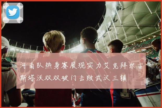 河南队热身赛展现实力艾克拜尔古斯塔沃双双破门击败武汉三镇