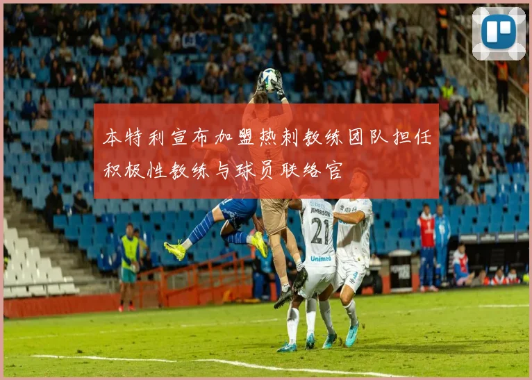 本特利宣布加盟热刺教练团队担任积极性教练与球员联络官