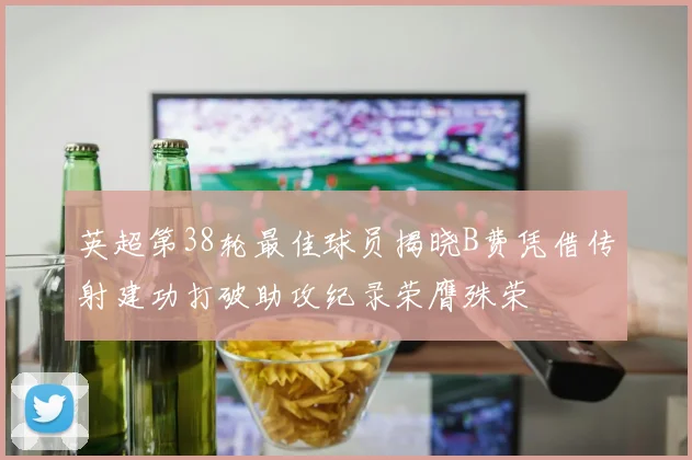 英超第38轮最佳球员揭晓B费凭借传射建功打破助攻纪录荣膺殊荣