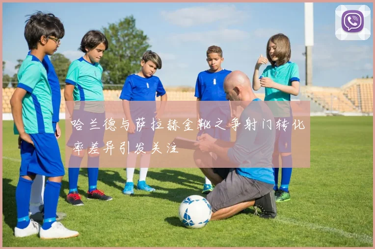 哈兰德与萨拉赫金靴之争射门转化率差异引发关注