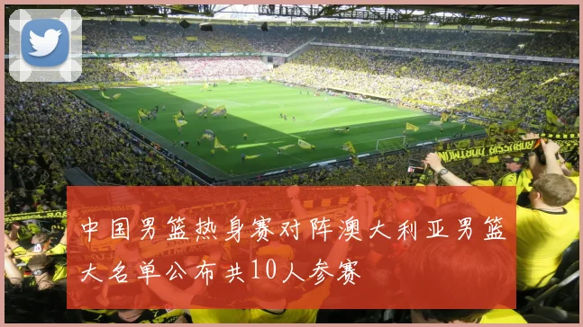 中国男篮热身赛对阵澳大利亚男篮大名单公布共10人参赛