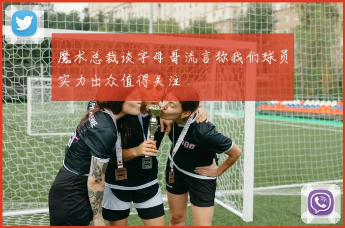 魔术总裁谈字母哥流言称我们球员实力出众值得关注