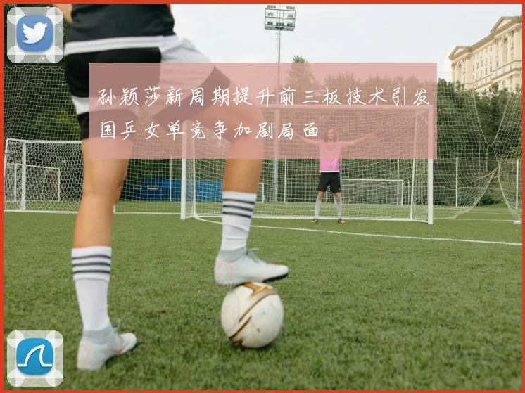 孙颖莎新周期提升前三板技术引发国乒女单竞争加剧局面