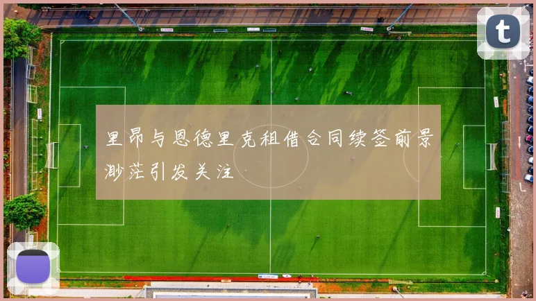 里昂与恩德里克租借合同续签前景渺茫引发关注