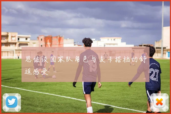 恩佐谈国家队角色与麦卡搭档的舒适感受