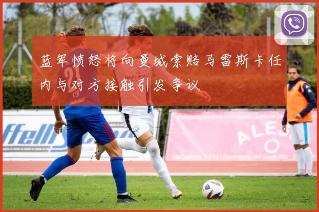 蓝军愤怒将向曼城索赔马雷斯卡任内与对方接触引发争议