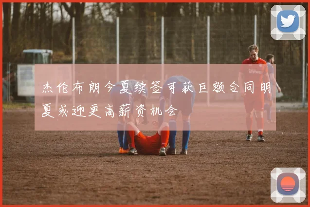 杰伦布朗今夏续签可获巨额合同明夏或迎更高薪资机会