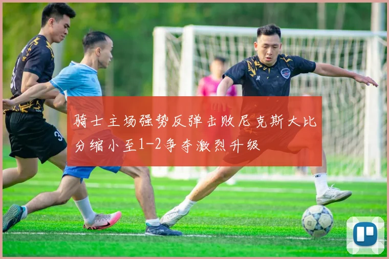 骑士主场强势反弹击败尼克斯大比分缩小至1-2争夺激烈升级