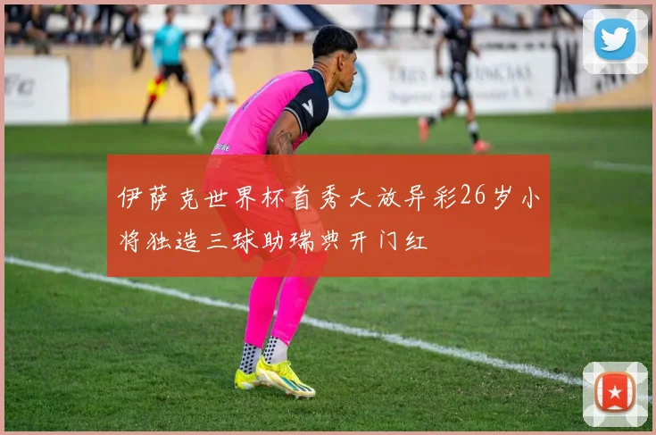 伊萨克世界杯首秀大放异彩26岁小将独造三球助瑞典开门红