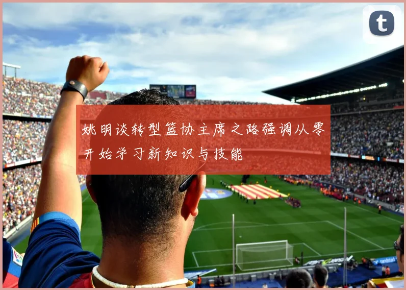姚明谈转型篮协主席之路强调从零开始学习新知识与技能