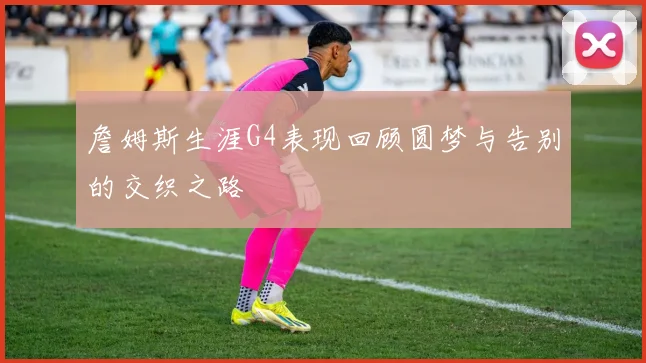 詹姆斯生涯G4表现回顾圆梦与告别的交织之路