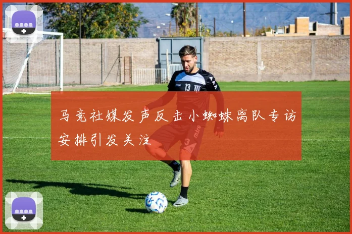 马竞社媒发声反击小蜘蛛离队专访安排引发关注
