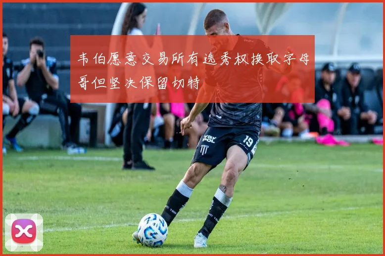 韦伯愿意交易所有选秀权换取字母哥但坚决保留切特