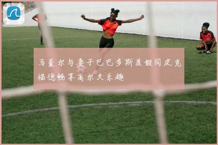 马奎尔与妻子巴巴多斯度假同皮克福德畅享高尔夫乐趣