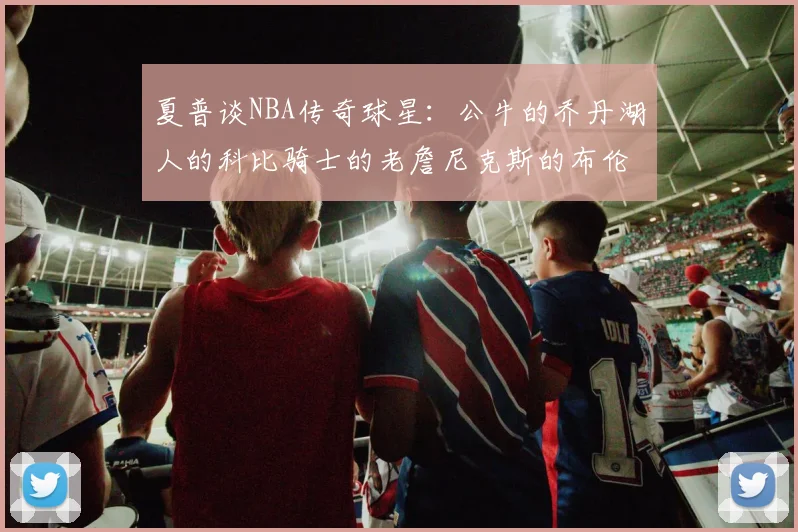 夏普谈NBA传奇球星：公牛的乔丹湖人的科比骑士的老詹尼克斯的布伦森