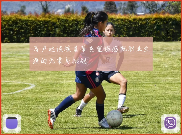 马卢达谈埃基蒂克重伤感慨职业生涯的无常与挑战