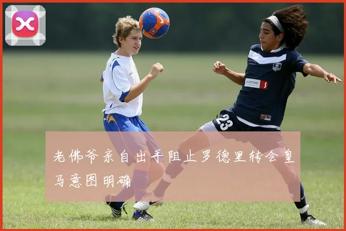 老佛爷亲自出手阻止罗德里转会皇马意图明确