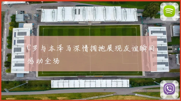 C罗与本泽马深情拥抱展现友谊瞬间感动全场