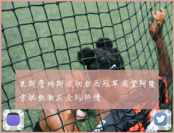 里斯詹姆斯谈切尔西冠军渴望阿隆索执教激发全队热情