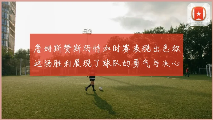 詹姆斯赞斯玛特加时赛表现出色称这场胜利展现了球队的勇气与决心