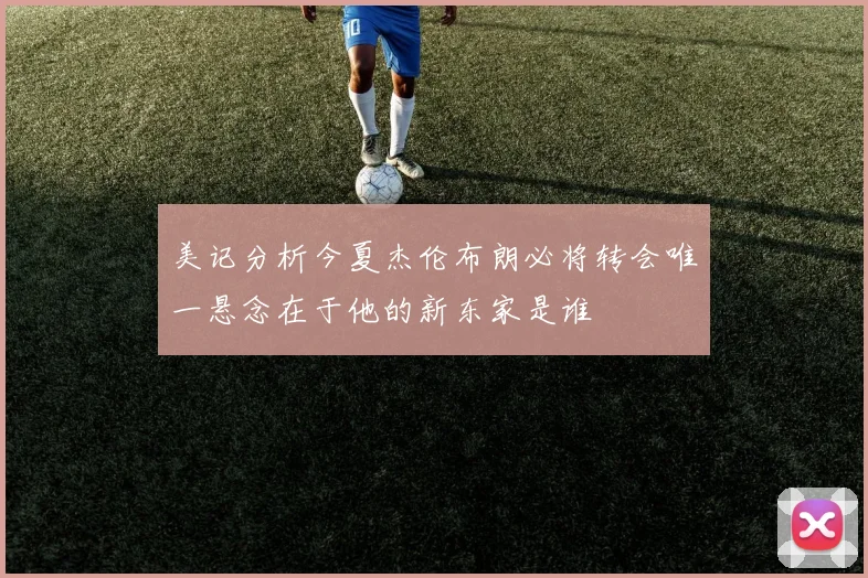 美记分析今夏杰伦布朗必将转会唯一悬念在于他的新东家是谁