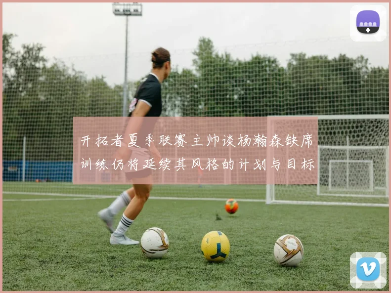 开拓者夏季联赛主帅谈杨瀚森缺席训练仍将延续其风格的计划与目标