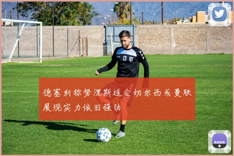 德塞利称努涅斯适合切尔西或曼联展现实力依旧强劲