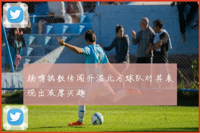 杨鸣执教传闻升温北方球队对其表现出浓厚兴趣