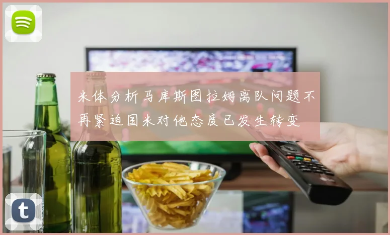 米体分析马库斯图拉姆离队问题不再紧迫国米对他态度已发生转变