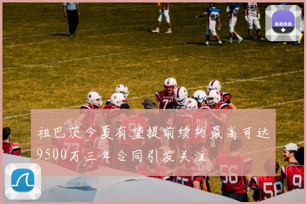 祖巴茨今夏有望提前续约最高可达9500万三年合同引发关注
