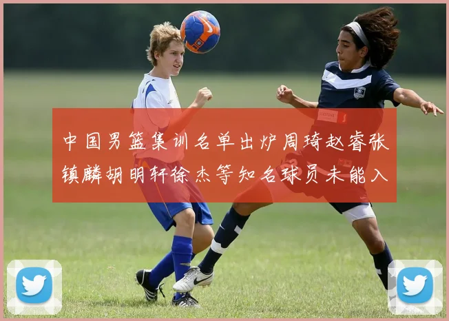 中国男篮集训名单出炉周琦赵睿张镇麟胡明轩徐杰等知名球员未能入选