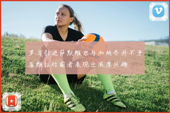 罗马引进萨默维尔与加纳乔并不矛盾维拉对前者表现出浓厚兴趣