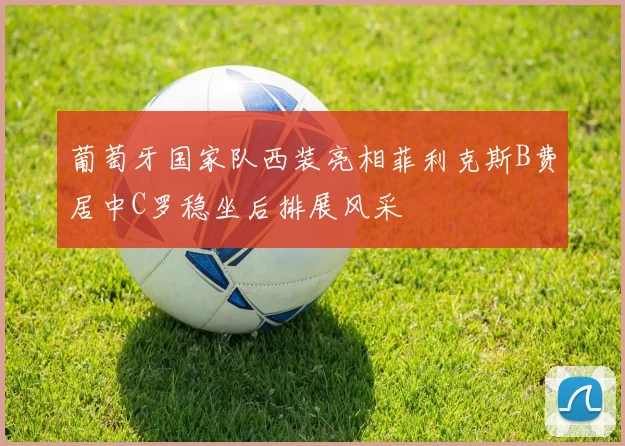 葡萄牙国家队西装亮相菲利克斯B费居中C罗稳坐后排展风采