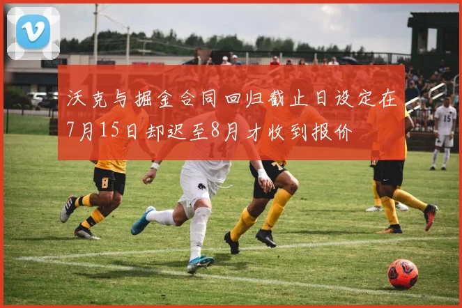 沃克与掘金合同回归截止日设定在7月15日却迟至8月才收到报价
